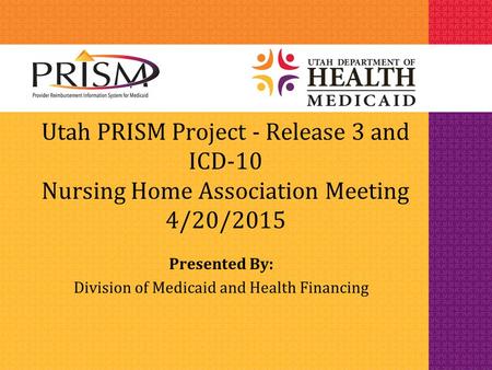 Utah PRISM Project - Release 3 and ICD-10 Nursing Home Association Meeting 4/20/2015 Presented By: Division of Medicaid and Health Financing.
