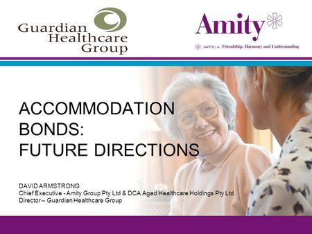 ACCOMMODATION BONDS: FUTURE DIRECTIONS DAVID ARMSTRONG Chief Executive - Amity Group Pty Ltd & DCA Aged Healthcare Holdings Pty Ltd Director – Guardian.