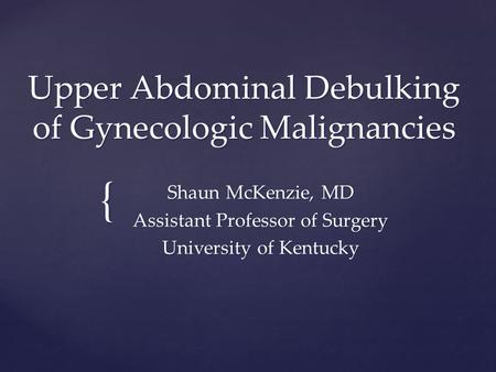 { Upper Abdominal Debulking of Gynecologic Malignancies Shaun McKenzie, MD Assistant Professor of Surgery University of Kentucky.