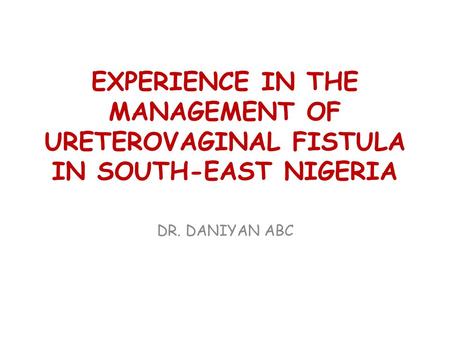 EXPERIENCE IN THE MANAGEMENT OF URETEROVAGINAL FISTULA IN SOUTH-EAST NIGERIA DR. DANIYAN ABC.