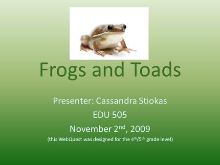 Frogs and Toads Presenter: Cassandra Stiokas EDU 505 November 2 nd, 2009 (this WebQuest was designed for the 4 th /5 th grade level)