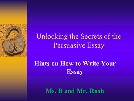 Unlocking the Secrets of the Persuasive Essay Hints on How to Write Your Essay Ms. B and Mr. Rush.
