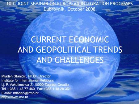 CURRENT ECONOMIC AND GEOPOLITICAL TRENDS AND CHALLENGES 10th JOINT SEMINAR ON EUROPEAN INTEGRATION PROCESSES Dubrovnik, October 2008 Mladen Stanicic, Ph.D.,
