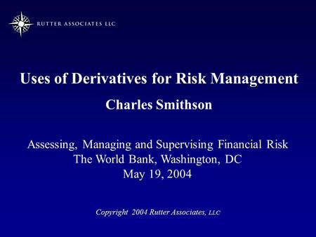 Uses of Derivatives for Risk Management Charles Smithson Copyright 2004 Rutter Associates, LLC Assessing, Managing and Supervising Financial Risk The World.
