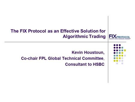 The FIX Protocol as an Effective Solution for Algorithmic Trading Kevin Houstoun, Co-chair FPL Global Technical Committee, Consultant to HSBC.