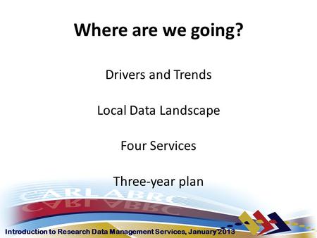 Introduction to Research Data Management Services, January 2013 Where are we going? Drivers and Trends Local Data Landscape Four Services Three-year plan.