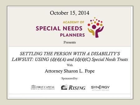 Presents SETTLING THE PERSON WITH A DISABILITY’S LAWSUIT: USING (d)(4)(A) and (d)(4)(C) Special Needs Trusts With Attorney Sharon L. Pope Sponsored by: