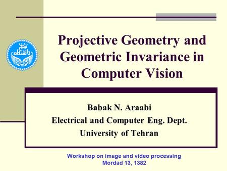 Projective Geometry and Geometric Invariance in Computer Vision Babak N. Araabi Electrical and Computer Eng. Dept. University of Tehran Workshop on image.