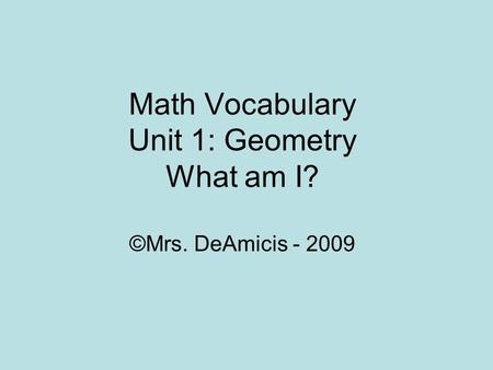 Math Vocabulary Unit 1: Geometry What am I? ©Mrs. DeAmicis - 2009.
