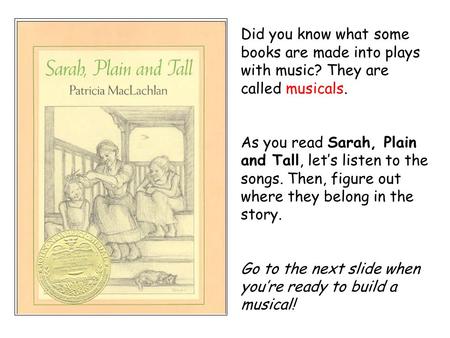 Did you know what some books are made into plays with music? They are called musicals. As you read Sarah, Plain and Tall, let’s listen to the songs. Then,