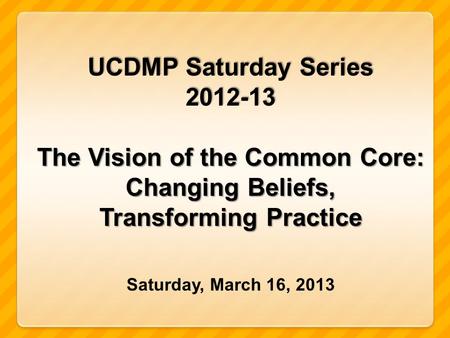 UCDMP Saturday Series 2012-13 The Vision of the Common Core: Changing Beliefs, Transforming Practice Saturday, March 16, 2013.