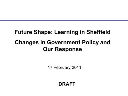 17 February 2011 Future Shape: Learning in Sheffield Changes in Government Policy and Our Response DRAFT.