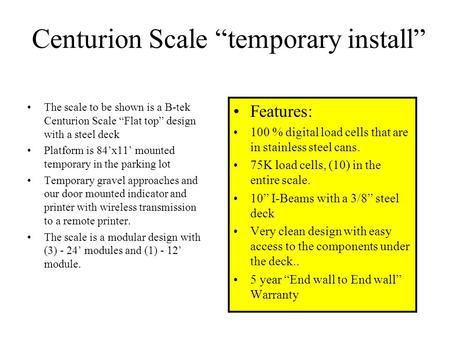 Centurion Scale “temporary install” The scale to be shown is a B-tek Centurion Scale “Flat top” design with a steel deck Platform is 84’x11’ mounted temporary.