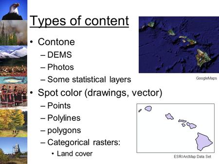 Types of content Contone –DEMS –Photos –Some statistical layers Spot color (drawings, vector) –Points –Polylines –polygons –Categorical rasters: Land cover.