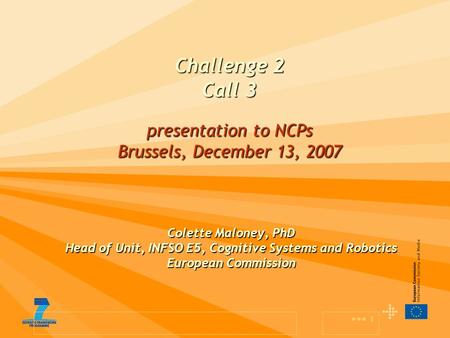 1 Challenge 2 Call 3 presentation to NCPs Brussels, December 13, 2007 Colette Maloney, PhD Head of Unit, INFSO E5, Cognitive Systems and Robotics European.