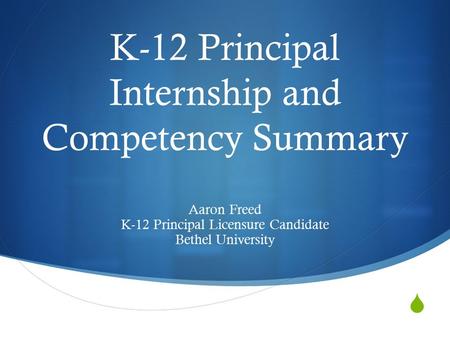  K-12 Principal Internship and Competency Summary Aaron Freed K-12 Principal Licensure Candidate Bethel University.