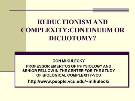 REDUCTIONISM AND COMPLEXITY:CONTINUUM OR DICHOTOMY? DON MIKULECKY PROFESSOR EMERITUS OF PHYSIOLOGY AND SENIOR FELLOW IN THE CENTER FOR THE STUDY OF BIOLOGICAL.