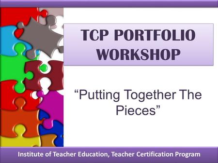 TCP PORTFOLIO WORKSHOP Institute of Teacher Education, Teacher Certification Program “Putting Together The Pieces”
