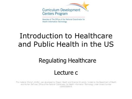 Introduction to Healthcare and Public Health in the US Lecture c Regulating Healthcare This material (Comp1_Unit6c) was developed by Oregon Health and.
