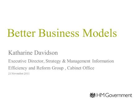 Better Business Models Katharine Davidson Executive Director, Strategy & Management Information Efficiency and Reform Group, Cabinet Office 21 November.
