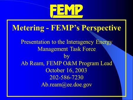 Metering - FEMP’s Perspective Presentation to the Interagency Energy Management Task Force by Ab Ream, FEMP O&M Program Lead October 16, 2003 202-586-7230.