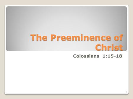 The Preeminence of Christ Colossians 1:15-18 1. 15 Who is the image of the invisible God, the firstborn of every creature: 16 For by him were all things.