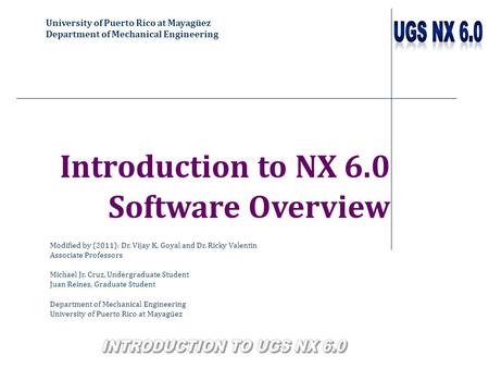 University of Puerto Rico at Mayagüez Department of Mechanical Engineering Introduction to NX 6.0 Software Overview Modified by (2011): Dr. Vijay K. Goyal.