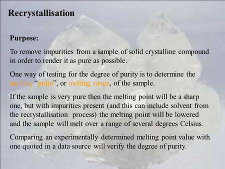 Recrystallisation Purpose: To remove impurities from a sample of solid crystalline compound in order to render it as pure as possible. One way of testing.