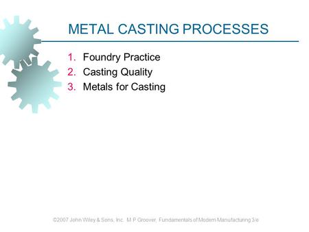 METAL CASTING PROCESSES 1.Foundry Practice 2.Casting Quality 3.Metals for Casting ©2007 John Wiley & Sons, Inc. M P Groover, Fundamentals of Modern Manufacturing.