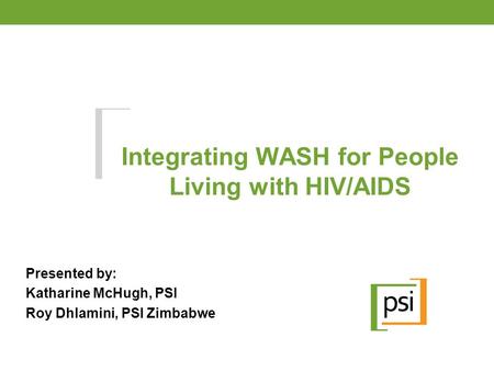 Integrating WASH for People Living with HIV/AIDS Presented by: Katharine McHugh, PSI Roy Dhlamini, PSI Zimbabwe.