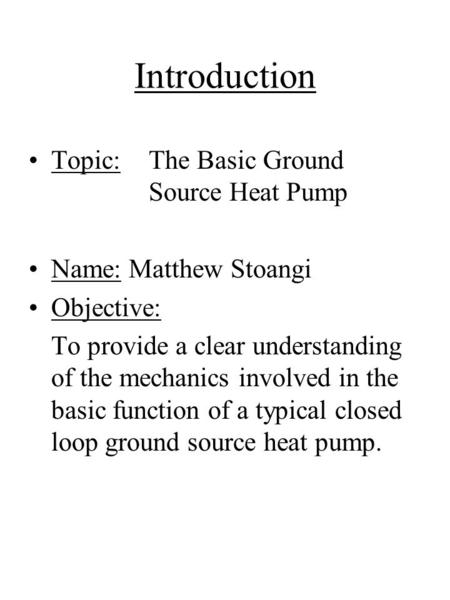 Introduction Topic: The Basic Ground Source Heat Pump Name: Matthew Stoangi Objective: To provide a clear understanding of the mechanics involved in the.