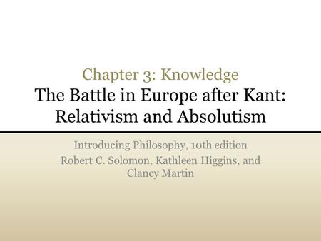 Chapter 3: Knowledge The Battle in Europe after Kant: Relativism and Absolutism Introducing Philosophy, 10th edition Robert C. Solomon, Kathleen Higgins,
