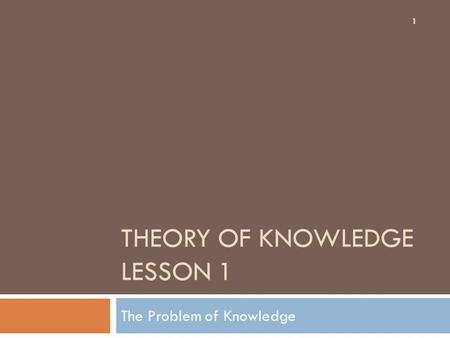 THEORY OF KNOWLEDGE LESSON 1 The Problem of Knowledge 1.