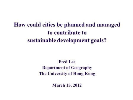 How could cities be planned and managed to contribute to sustainable development goals? Fred Lee Department of Geography The University of Hong Kong March.