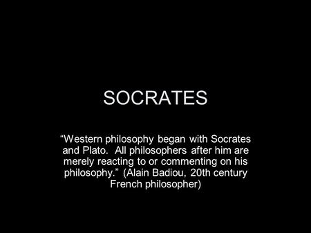 SOCRATES “Western philosophy began with Socrates and Plato. All philosophers after him are merely reacting to or commenting on his philosophy.” (Alain.