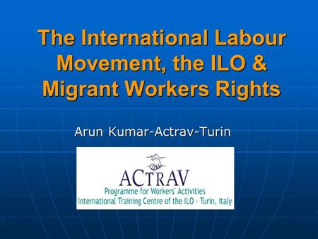 The International Labour Movement, the ILO & Migrant Workers Rights Arun Kumar-Actrav-Turin.