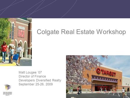 1 Colgate Real Estate Workshop Matt Lougee ‘07 Director of Finance Developers Diversified Realty September 25-26, 2009.