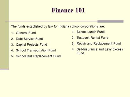 Finance 101 The funds established by law for Indiana school corporations are: 1.General Fund 2.Debt Service Fund 3.Capital Projects Fund 4.School Transportation.