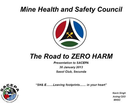 Mine Health and Safety Council The Road to ZERO HARM Presentation to SACEPA 30 January 2013 Sasol Club, Secunda “SH& E…….Leaving footprints…… in your heart”