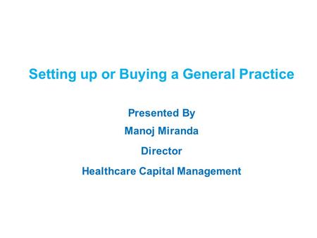 1 Setting up or Buying a General Practice Presented By Manoj Miranda Director Healthcare Capital Management.
