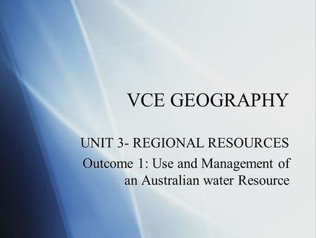 VCE GEOGRAPHY UNIT 3- REGIONAL RESOURCES Outcome 1: Use and Management of an Australian water Resource UNIT 3- REGIONAL RESOURCES Outcome 1: Use and Management.