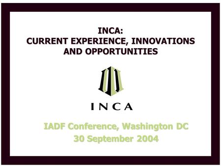 INCA: CURRENT EXPERIENCE, INNOVATIONS AND OPPORTUNITIES IADF Conference, Washington DC 30 September 2004.