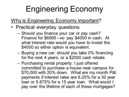 Engineering Economy Why is Engineering Economy important? Practical everyday questions –Should you finance your car or pay cash? Finance for $6995 –vs-