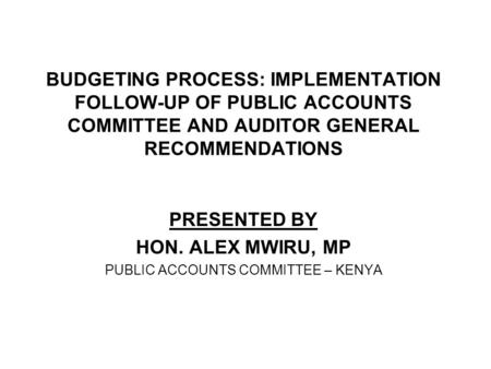 BUDGETING PROCESS: IMPLEMENTATION FOLLOW-UP OF PUBLIC ACCOUNTS COMMITTEE AND AUDITOR GENERAL RECOMMENDATIONS PRESENTED BY HON. ALEX MWIRU, MP PUBLIC ACCOUNTS.