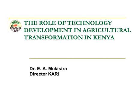 THE ROLE OF TECHNOLOGY DEVELOPMENT IN AGRICULTURAL TRANSFORMATION IN KENYA Dr. E. A. Mukisira Director KARI.