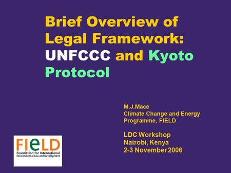 Brief Overview of Legal Framework: UNFCCC and Kyoto Protocol M.J.Mace Climate Change and Energy Programme, FIELD LDC Workshop Nairobi, Kenya 2-3 November.
