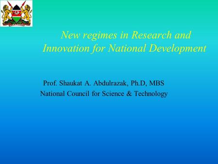 New regimes in Research and Innovation for National Development Prof. Shaukat A. Abdulrazak, Ph.D, MBS National Council for Science & Technology.