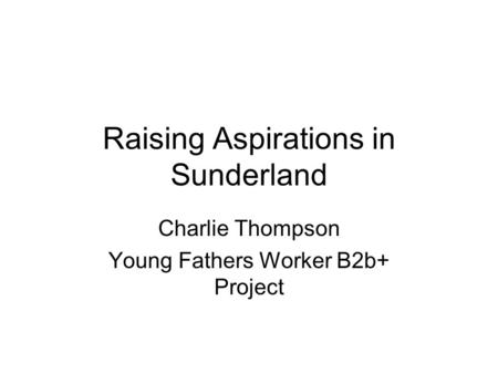 Raising Aspirations in Sunderland Charlie Thompson Young Fathers Worker B2b+ Project.