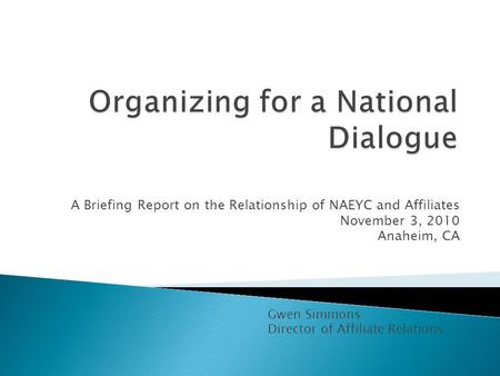A Briefing Report on the Relationship of NAEYC and Affiliates November 3, 2010 Anaheim, CA Gwen Simmons Director of Affiliate Relations.