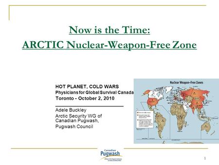 1 Now is the Time: ARCTIC Nuclear-Weapon-Free Zone HOT PLANET, COLD WARS Physicians for Global Survival Canada Toronto - October 2, 2010 _________________________.